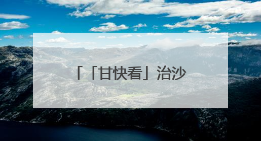 「甘快看」治沙40多年，他们在八步沙叠涂绿意