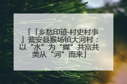 「乡愁印迹·村史村事」瓮安县猴场镇大河村：以“水”为“媒”共富共美从“河”而来