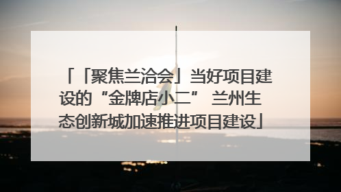 「聚焦兰洽会」当好项目建设的“金牌店小二” 兰州生态创新城加速推进项目建设
