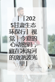 「2025甘肃生态环保行」视觉|今夏的心动密码,藏在冰沟河的潋滟波光里