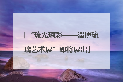 “琉光璃彩——淄博琉璃艺术展”即将展出