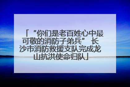 “你们是老百姓心中最可敬的消防子弟兵” 长沙市消防救援支队完成龙山抗洪使命归队