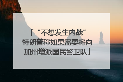“不想发生内战” 特朗普称如果需要将向加州增派国民警卫队
