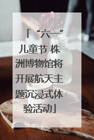“六一”儿童节 株洲博物馆将开展航天主题沉浸式体验活动