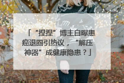 “捏捏”博主自曝患癌退圈引热议，“解压神器”成健康隐患？