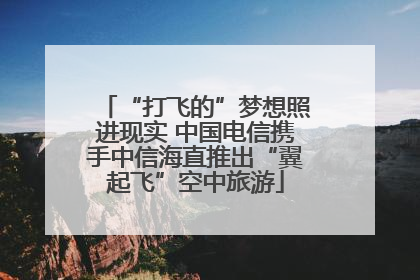 “打飞的”梦想照进现实 中国电信携手中信海直推出“翼起飞”空中旅游