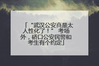 “武汉公安真是太人性化了！” 考场外，硚口公安民警和考生有个约定