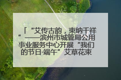 “艾传古韵，束纳千祥”——滨州市城管局公用事业服务中心开展“我们的节日·端午”艾草花束制作主题活动