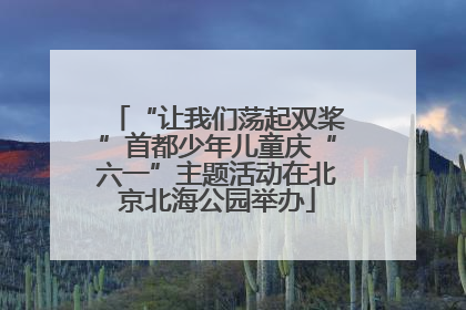 “让我们荡起双桨”首都少年儿童庆“六一”主题活动在北京北海公园举办