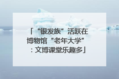 “银发族”活跃在博物馆“老年大学”：文博课堂乐趣多