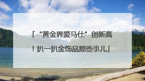 “黄金界爱马仕”创新高！扒一扒金饰品那些事儿