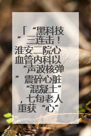 “黑科技”三连击！淮安二院心血管内科以“声波核弹”震碎心脏“混凝土”，七旬老人重获“心”生