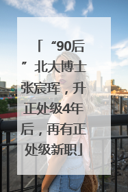 “90后”北大博士张宸珲，升正处级4年后，再有正处级新职