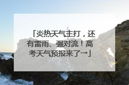 炎热天气主打，还有雷雨、强对流！高考天气预报来了→