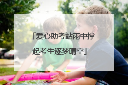 爱心助考站雨中撑起考生逐梦晴空