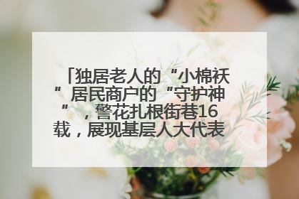独居老人的“小棉袄”居民商户的“守护神”，警花扎根街巷16载，展现基层人大代表的炽热情怀
