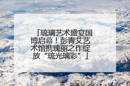 琉璃艺术盛宴国博启幕！彭青艾艺术馆携瑰丽之作绽放“琉光璃彩”