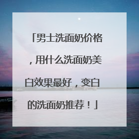 男士洗面奶价格，用什么洗面奶美白效果最好，变白的洗面奶推荐！