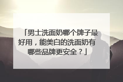 男士洗面奶哪个牌子最好用，能美白的洗面奶有哪些品牌更安全？