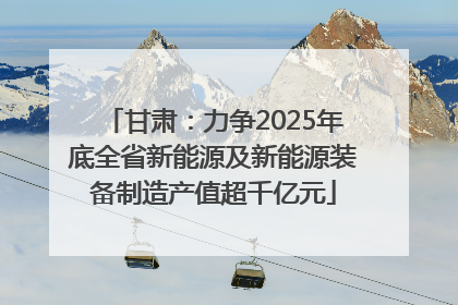甘肃：力争2025年底全省新能源及新能源装备制造产值超千亿元