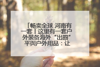 畅卖全球 河南有一套丨这里有一套户外装备海外“出圈” 平舆户外用品：让“休闲风”长红