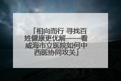 相向而行 寻找百姓健康更优解——看威海市立医院如何中西医协同攻关