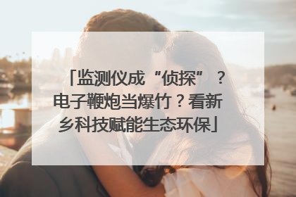 监测仪成“侦探”？电子鞭炮当爆竹？看新乡科技赋能生态环保