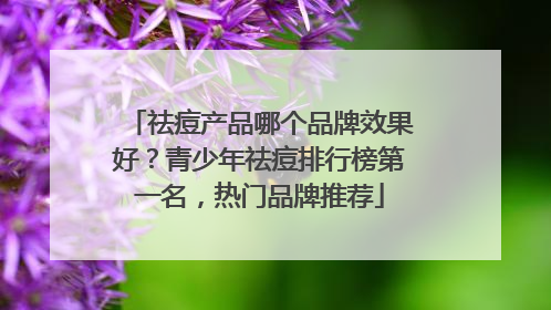 祛痘产品哪个品牌效果好？青少年祛痘排行榜第一名，热门品牌推荐