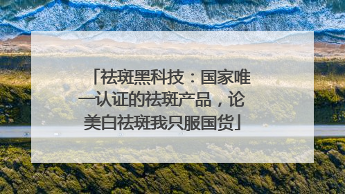 祛斑黑科技：国家唯一认证的祛斑产品，论美白祛斑我只服国货