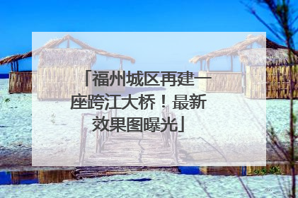 福州城区再建一座跨江大桥！最新效果图曝光