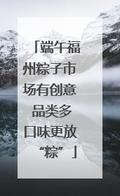 端午福州粽子市场有创意 品类多口味更放“粽”