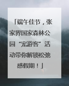 端午佳节，张家界国家森林公园“宠游客”活动带你解锁松弛感假期！