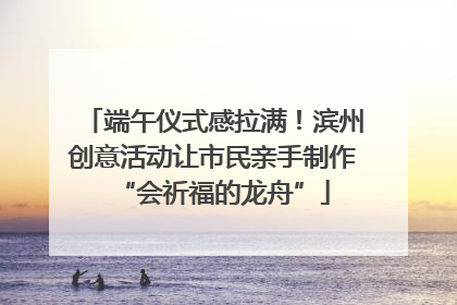 端午仪式感拉满！滨州创意活动让市民亲手制作“会祈福的龙舟”
