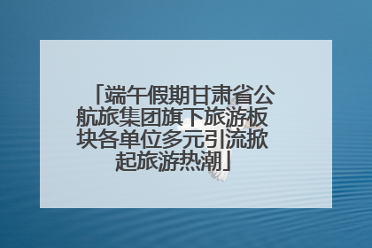 端午假期甘肃省公航旅集团旗下旅游板块各单位多元引流掀起旅游热潮