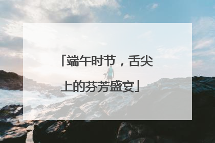 端午时节，舌尖上的芬芳盛宴