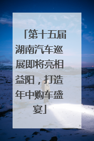 第十五届湖南汽车巡展即将亮相益阳，打造年中购车盛宴