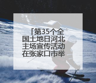 第35个全国土地日河北主场宣传活动在张家口市举办