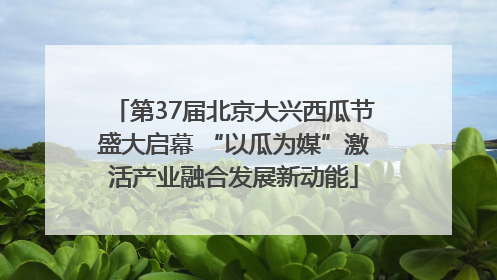 第37届北京大兴西瓜节盛大启幕 “以瓜为媒”激活产业融合发展新动能