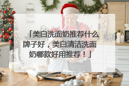 美白洗面奶推荐什么牌子好，美白清洁洗面奶哪款好用推荐！