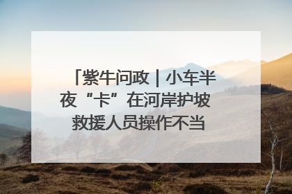 紫牛问政｜小车半夜“卡”在河岸护坡 救援人员操作不当致小车翻下河，然后直接走人了