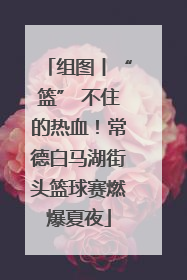 组图丨“篮” 不住的热血！常德白马湖街头篮球赛燃爆夏夜