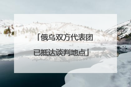 俄乌双方代表团已抵达谈判地点