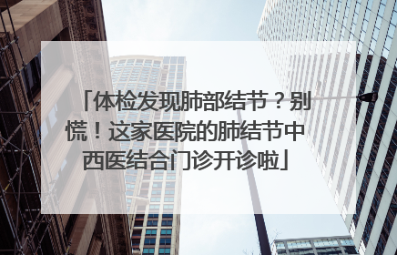 体检发现肺部结节？别慌！这家医院的肺结节中西医结合门诊开诊啦