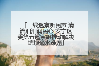 一线巡察听民声 清流汨汨润民心 安宁区委第五巡察组推动解决塘坝通水难题