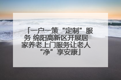 一户一策“定制”服务 绵阳高新区开展居家养老上门服务让老人“净”享安康