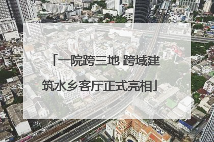 一院跨三地 跨域建筑水乡客厅正式亮相