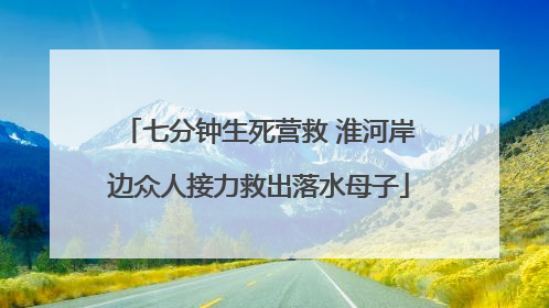 七分钟生死营救 淮河岸边众人接力救出落水母子