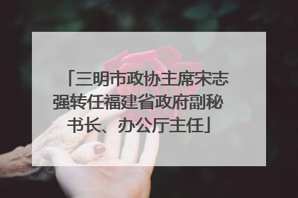 三明市政协主席宋志强转任福建省政府副秘书长、办公厅主任