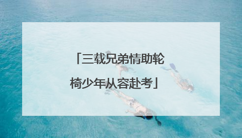 三载兄弟情助轮椅少年从容赴考