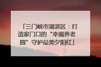 三门峡市湖滨区：打造家门口的“幸福养老圈”守护最美夕阳红